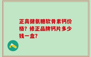 正高健氨糖软骨素钙价格？修正品牌钙片多少钱一盒？