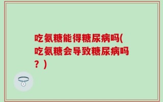 吃氨糖能得糖尿病吗(吃氨糖会导致糖尿病吗？)