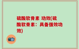 硫酸软骨素 功效(硫酸软骨素：具备强效功效)