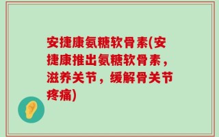 安捷康氨糖软骨素(安捷康推出氨糖软骨素，滋养关节，缓解骨关节疼痛)
