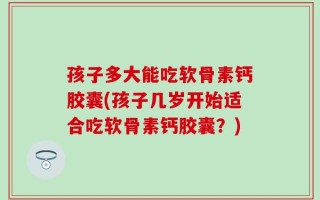 孩子多大能吃软骨素钙胶囊(孩子几岁开始适合吃软骨素钙胶囊？)