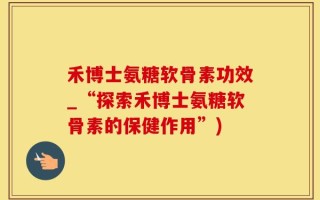 禾博士氨糖软骨素功效_“探索禾博士氨糖软骨素的保健作用”)