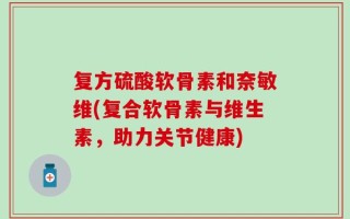 复方硫酸软骨素和奈敏维(复合软骨素与维生素，助力关节健康)