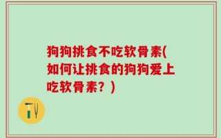 狗狗挑食不吃软骨素(如何让挑食的狗狗爱上吃软骨素？)