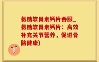 氨糖软骨素钙片吞服_氨糖软骨素钙片：高效补充关节营养，促进骨骼健康)
