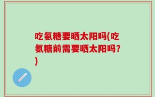 吃氨糖要晒太阳吗(吃氨糖前需要晒太阳吗？)