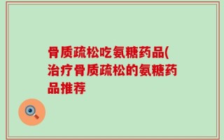 骨质疏松吃氨糖药品(治疗骨质疏松的氨糖药品推荐