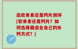 选软骨素还是钙片测评(软骨素还是钙片？如何选择最适合自己的补钙方式？)