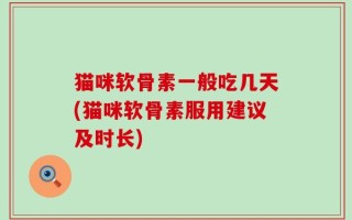 猫咪软骨素一般吃几天(猫咪软骨素服用建议及时长)
