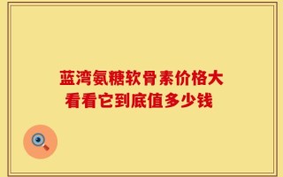 蓝湾氨糖软骨素价格大 看看它到底值多少钱