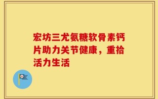 宏坊三尤氨糖软骨素钙片助力关节健康，重拾活力生活