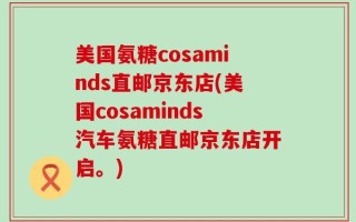 美国氨糖cosaminds直邮京东店(美国cosaminds汽车氨糖直邮京东店开启。)