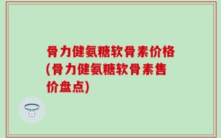 骨力健氨糖软骨素价格(骨力健氨糖软骨素售价盘点)
