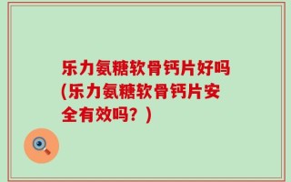 乐力氨糖软骨钙片好吗(乐力氨糖软骨钙片安全有效吗？)