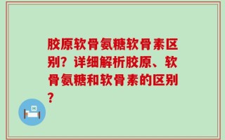 胶原软骨氨糖软骨素区别？详细解析胶原、软骨氨糖和软骨素的区别？