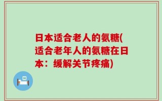 日本适合老人的氨糖(适合老年人的氨糖在日本：缓解关节疼痛)