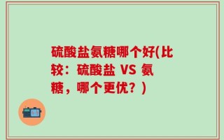 硫酸盐氨糖哪个好(比较：硫酸盐 VS 氨糖，哪个更优？)
