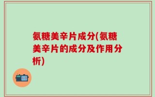氨糖美辛片成分(氨糖美辛片的成分及作用分析)