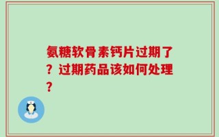 氨糖软骨素钙片过期了？过期药品该如何处理？