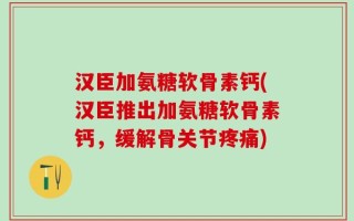 汉臣加氨糖软骨素钙(汉臣推出加氨糖软骨素钙，缓解骨关节疼痛)