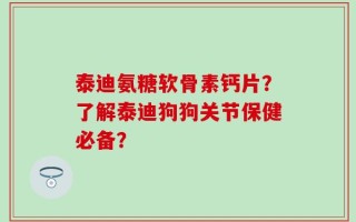 泰迪氨糖软骨素钙片？了解泰迪狗狗关节保健必备？