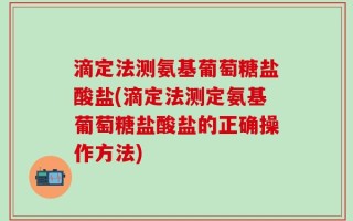 滴定法测氨基葡萄糖盐酸盐(滴定法测定氨基葡萄糖盐酸盐的正确操作方法)