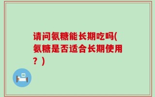 请问氨糖能长期吃吗(氨糖是否适合长期使用？)