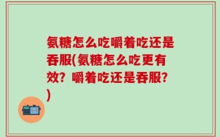 氨糖怎么吃嚼着吃还是吞服(氨糖怎么吃更有效？嚼着吃还是吞服？)