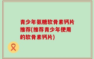 青少年氨糖软骨素钙片推荐(推荐青少年使用的软骨素钙片)