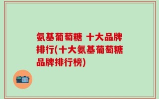 氨基葡萄糖 十大品牌排行(十大氨基葡萄糖品牌排行榜)