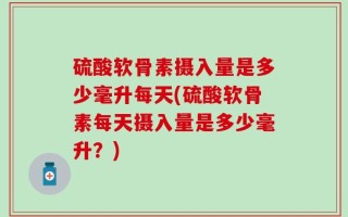 硫酸软骨素摄入量是多少毫升每天(硫酸软骨素每天摄入量是多少毫升？)
