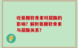 吃氨糖软骨素对尿酸的影响？解析氨糖软骨素与尿酸关系？