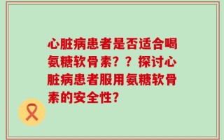 心脏病患者是否适合喝氨糖软骨素？？探讨心脏病患者服用氨糖软骨素的安全性？