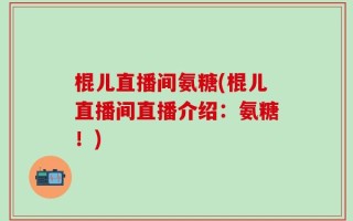 棍儿直播间氨糖(棍儿直播间直播介绍：氨糖！)