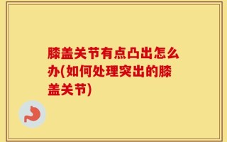 膝盖关节有点凸出怎么办(如何处理突出的膝盖关节)