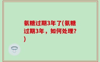 氨糖过期3年了(氨糖过期3年，如何处理？)
