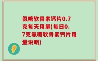 氨糖软骨素钙片0.7克每天用量(每日0.7克氨糖软骨素钙片用量说明)