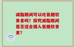 减脂期间可以吃氨糖软骨素吗？探究减脂期间是否适合摄入氨糖软骨素？