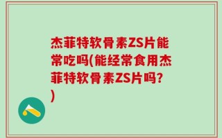 杰菲特软骨素ZS片能常吃吗(能经常食用杰菲特软骨素ZS片吗？)