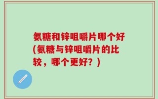 氨糖和锌咀嚼片哪个好(氨糖与锌咀嚼片的比较，哪个更好？)