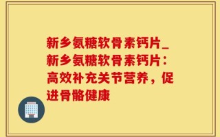 新乡氨糖软骨素钙片_新乡氨糖软骨素钙片：高效补充关节营养，促进骨骼健康