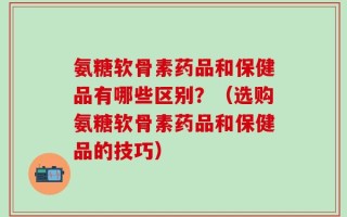 氨糖软骨素药品和保健品有哪些区别？（选购氨糖软骨素药品和保健品的技巧）