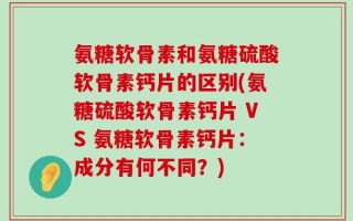 氨糖软骨素和氨糖硫酸软骨素钙片的区别(氨糖硫酸软骨素钙片 VS 氨糖软骨素钙片：成分有何不同？)