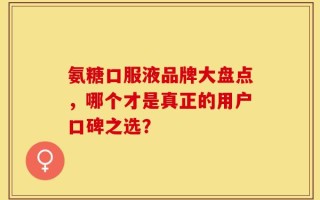 氨糖口服液品牌大盘点，哪个才是真正的用户口碑之选？