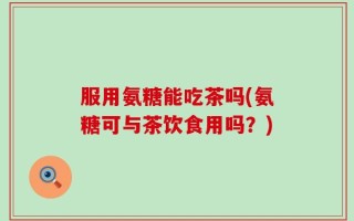 服用氨糖能吃茶吗(氨糖可与茶饮食用吗？)