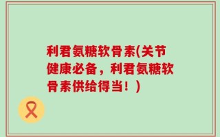 利君氨糖软骨素(关节健康必备，利君氨糖软骨素供给得当！)