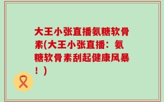 大王小张直播氨糖软骨素(大王小张直播：氨糖软骨素刮起健康风暴！)