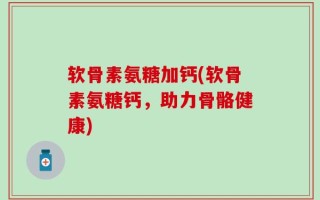软骨素氨糖加钙(软骨素氨糖钙，助力骨骼健康)