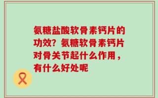 氨糖盐酸软骨素钙片的功效？氨糖软骨素钙片对骨关节起什么作用，有什么好处呢