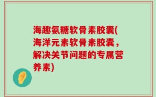 海趣氨糖软骨素胶囊(海洋元素软骨素胶囊，解决关节问题的专属营养素)